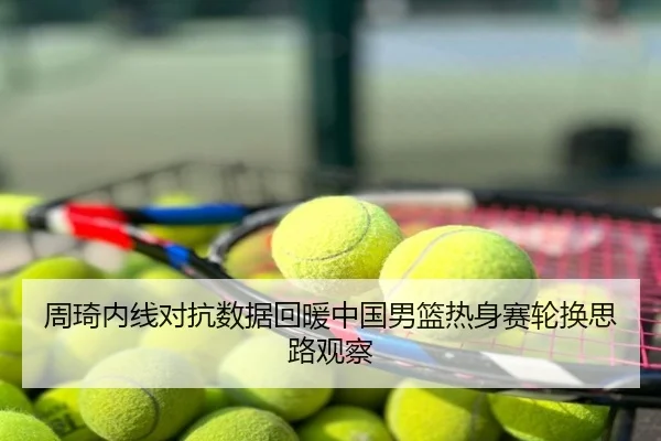周琦内线对抗数据回暖中国男篮热身赛轮换思路观察