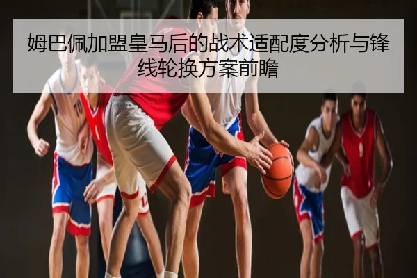 姆巴佩加盟皇马后的战术适配度分析与锋线轮换方案前瞻